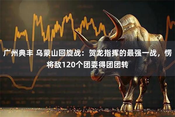 广州典丰 乌蒙山回旋战：贺龙指挥的最强一战，愣将敌120个团耍得团团转