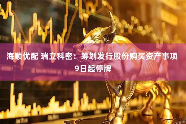 海顺优配 瑞立科密：筹划发行股份购买资产事项 9日起停牌