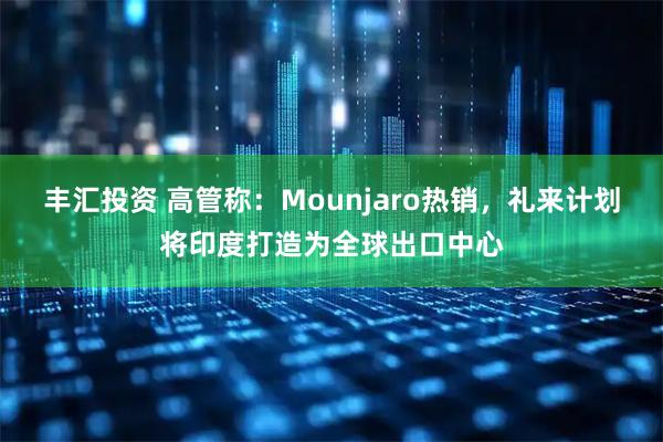 丰汇投资 高管称：Mounjaro热销，礼来计划将印度打造为全球出口中心