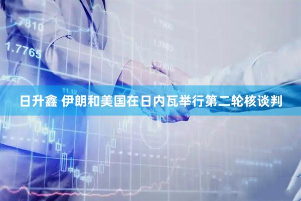 日升鑫 伊朗和美国在日内瓦举行第二轮核谈判