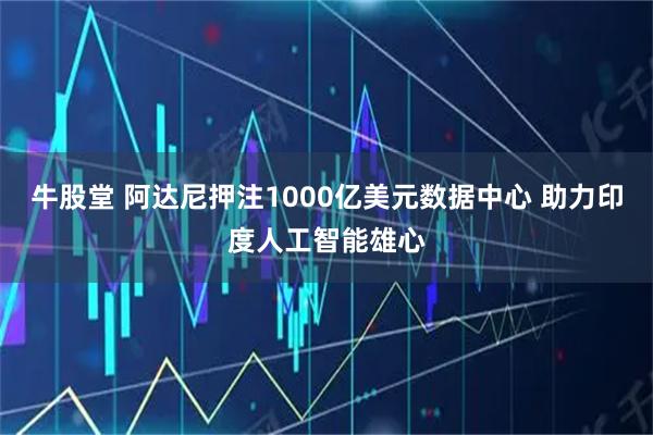 牛股堂 阿达尼押注1000亿美元数据中心 助力印度人工智能雄心