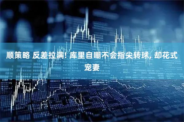 顺策略 反差拉满! 库里自嘲不会指尖转球, 却花式宠妻