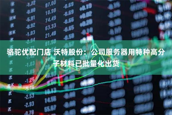骆驼优配门店 沃特股份：公司服务器用特种高分子材料已批量化出货