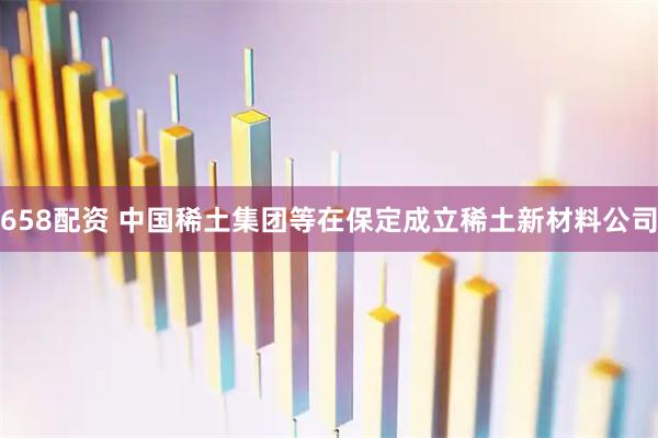 658配资 中国稀土集团等在保定成立稀土新材料公司
