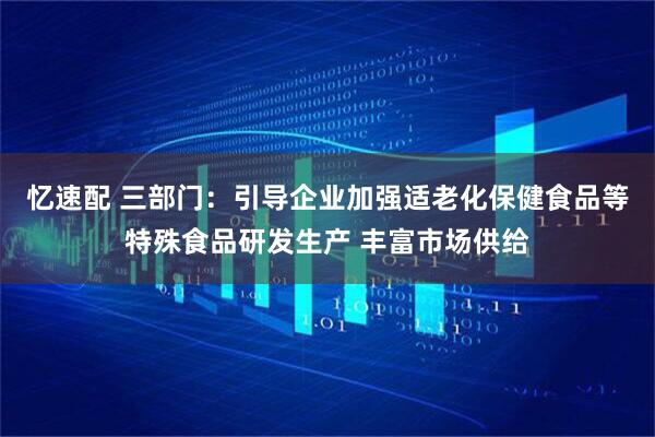 忆速配 三部门：引导企业加强适老化保健食品等特殊食品研发生产 丰富市场供给