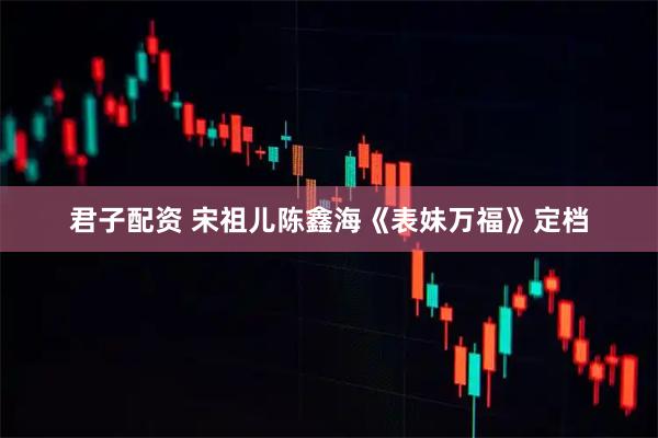 君子配资 宋祖儿陈鑫海《表妹万福》定档