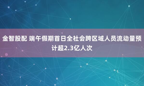 金智股配 端午假期首日全社会跨区域人员流动量预计超2.3亿人次