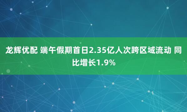 龙辉优配 端午假期首日2.35亿人次跨区域流动 同比增长1.9%