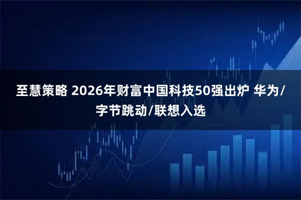 至慧策略 2026年财富中国科技50强出炉 华为/字节跳动/联想入选