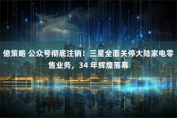 億策略 公众号彻底注销！三星全面关停大陆家电零售业务，34 年辉煌落幕