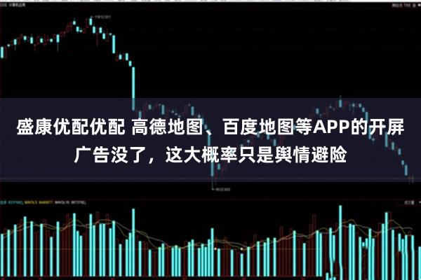 盛康优配优配 高德地图、百度地图等APP的开屏广告没了,这大概率只是舆情避险
