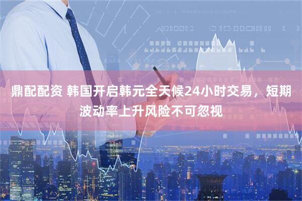 鼎配配资 韩国开启韩元全天候24小时交易，短期波动率上升风险不可忽视