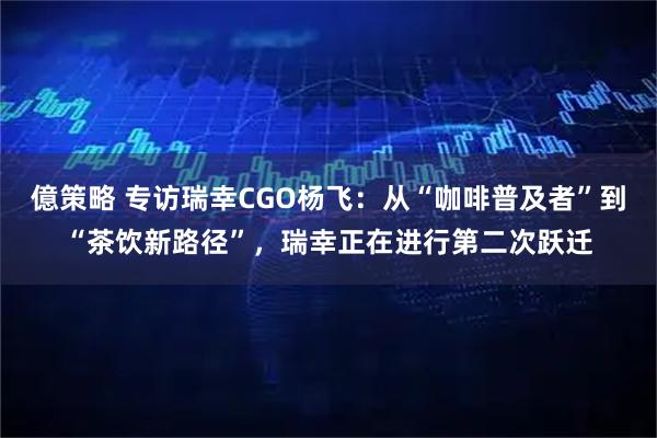 億策略 专访瑞幸CGO杨飞：从“咖啡普及者”到“茶饮新路径”，瑞幸正在进行第二次跃迁