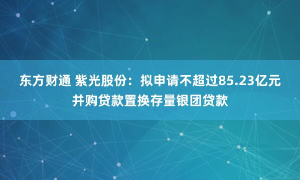 东方财通 紫光股份：拟申请不超过85.23亿元并购贷款置换存量银团贷款