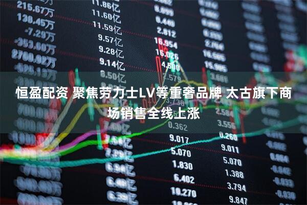 恒盈配资 聚焦劳力士LV等重奢品牌 太古旗下商场销售全线上涨