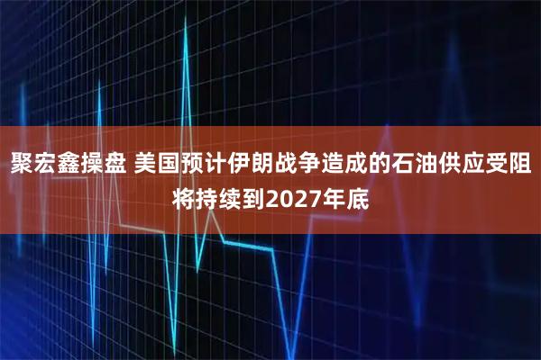 聚宏鑫操盘 美国预计伊朗战争造成的石油供应受阻将持续到2027年底