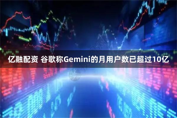 亿融配资 谷歌称Gemini的月用户数已超过10亿